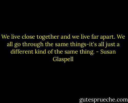 We live close together and we live far apart. We all go through the same things-it's all just a different kind of the same thing. - Susan Glaspell