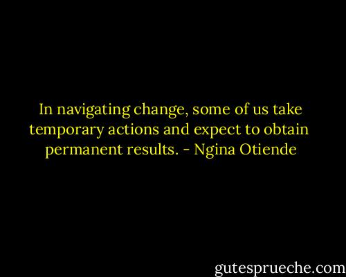In navigating change, some of us take temporary actions and expect to obtain <br />permanent results. - Ngina Otiende