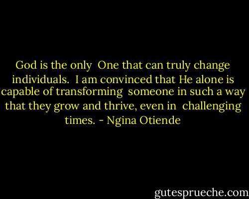 God is the only <br />One that can truly change individuals. <br />I am convinced that He alone is capable of transforming <br />someone in such a way that they grow and thrive, even in <br />challenging times. - Ngina Otiende