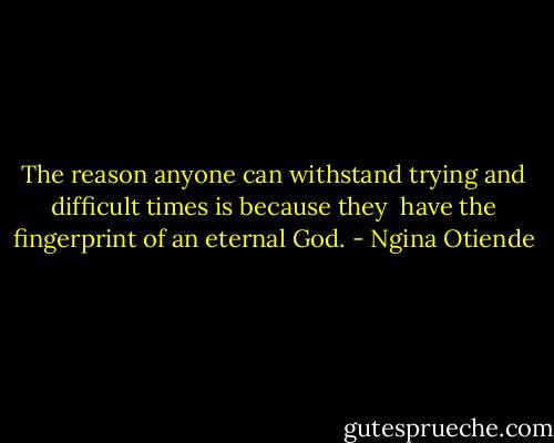 The reason anyone can withstand trying and difficult times is because they <br />have the fingerprint of an eternal God. - Ngina Otiende