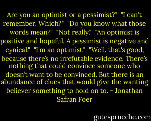Are you an optimist or a pessimist?" <br />"I can't remember. Which?" <br />"Do you know what those words mean?" <br />"Not really." <br />"An optimist is positive and hopeful. A pessimist is negative and cynical." <br />"I'm an optimist." <br />"Well, that's good, because there’s no irrefutable evidence. There’s nothing that could convince someone who doesn’t want to be convinced. But there is an abundance of clues that would give the wanting believer something to hold on to. - Jonathan Safran Foer
