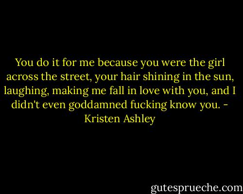 You do it for me because you were the girl across the street, your hair shining in the sun, laughing, making me fall in love with you, and I didn't even goddamned fucking know you. - Kristen Ashley