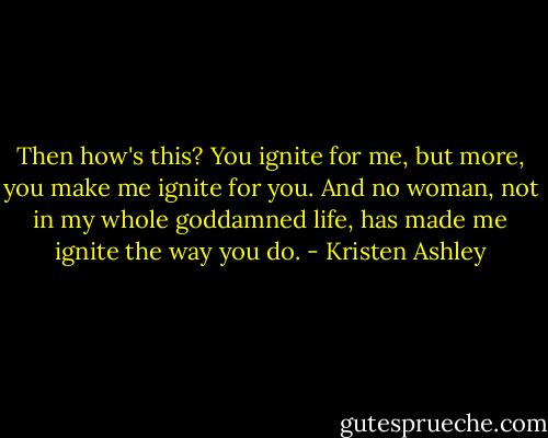 Then how's this? You ignite for me, but more, you make me ignite for you. And no woman, not in my whole goddamned life, has made me ignite the way you do. - Kristen Ashley