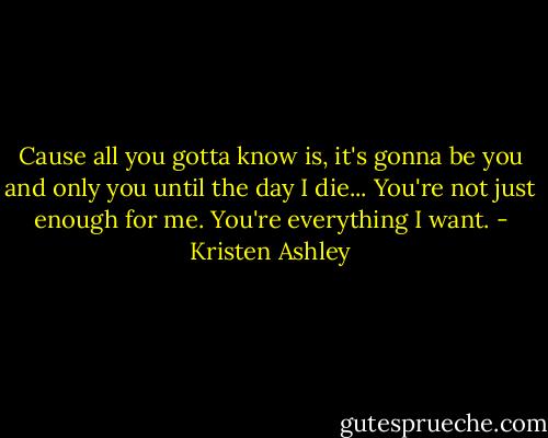 Cause all you gotta know is, it's gonna be you and only you until the day I die... You're not just enough for me. You're everything I want. - Kristen Ashley