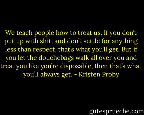 We teach people how to treat us. If you don’t put up with shit, and don’t settle for anything less than respect, that’s what you’ll get. But if you let the douchebags walk all over you and treat you like you’re disposable, then that’s what you’ll always get. - Kristen Proby