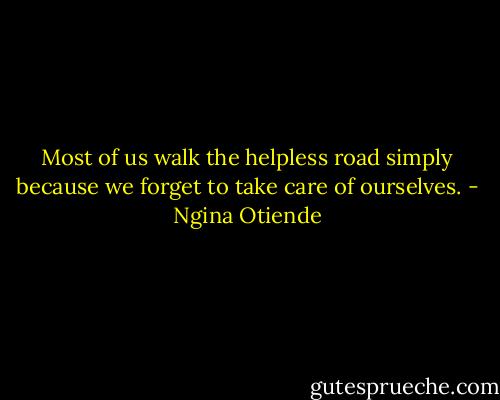 Most of us walk the helpless road simply because we forget to take care of ourselves. - Ngina Otiende