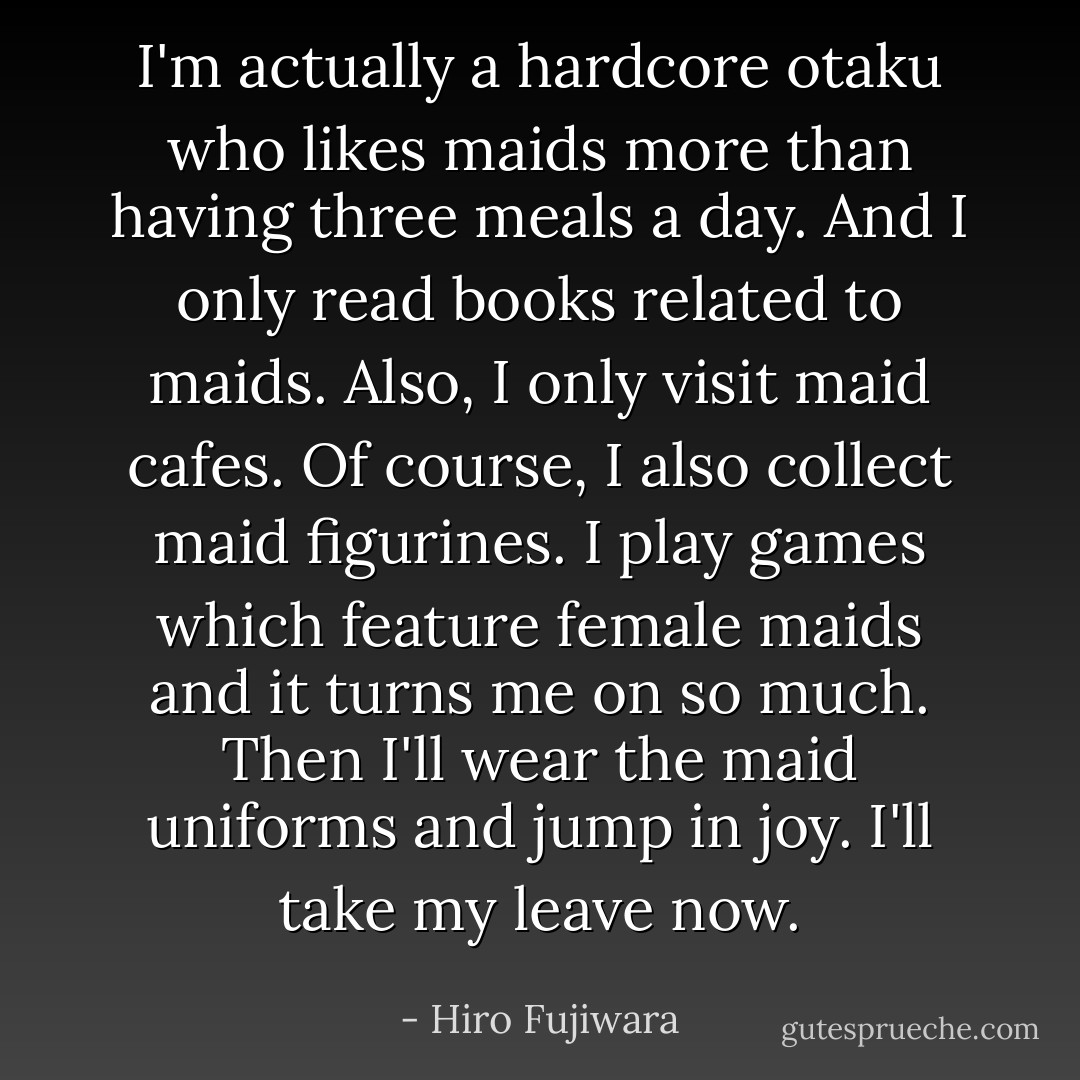 I'm actually a hardcore otaku who likes maids more than having three meals a day. And I only read books related to maids. Also, I only visit maid cafes. Of course, I also collect maid figurines. I play games which feature female maids and it turns me on so much. Then I'll wear the maid uniforms and jump in joy. I'll take my leave now. - Hiro Fujiwara