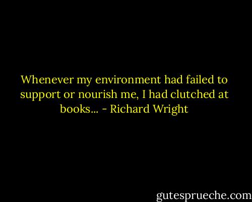 Whenever my environment had failed to support or nourish me, I had clutched at books... - Richard Wright