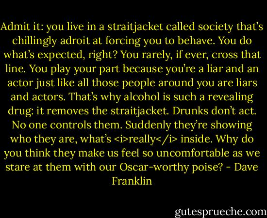 Admit it: you live in a straitjacket called society that’s chillingly adroit at forcing you to behave. You do what’s expected, right? You rarely, if ever, cross that line. You play your part because you’re a liar and an actor just like all those people around you are liars and actors. That’s why alcohol is such a revealing drug: it removes the straitjacket. Drunks don’t act. No one controls them. Suddenly they’re showing who they are, what’s <i>really</i> inside. Why do you think they make us feel so uncomfortable as we stare at them with our Oscar-worthy poise? - Dave Franklin