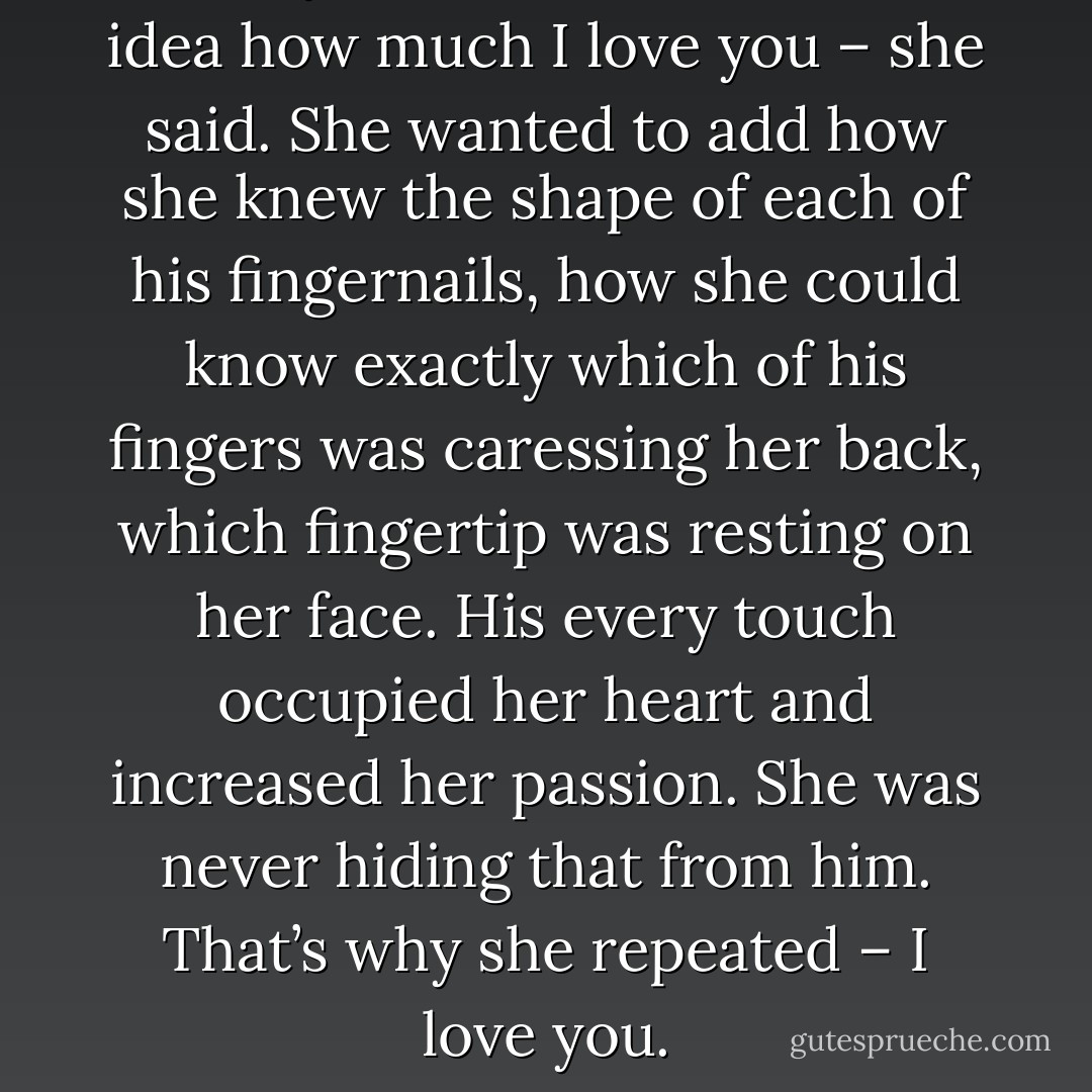 I love you, Jason. You have no idea how much I love you – she said. She wanted to add how she knew the shape of each of his fingernails, how she could know exactly which of his fingers was caressing her back, which fingertip was resting on her face. His every touch occupied her heart and increased her passion. She was never hiding that from him. That’s why she repeated – I love you. - Natalie Ansard