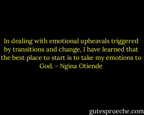 In dealing with emotional upheavals triggered by transitions and change, I have learned that the best place to start is to take my emotions to God. - Ngina Otiende