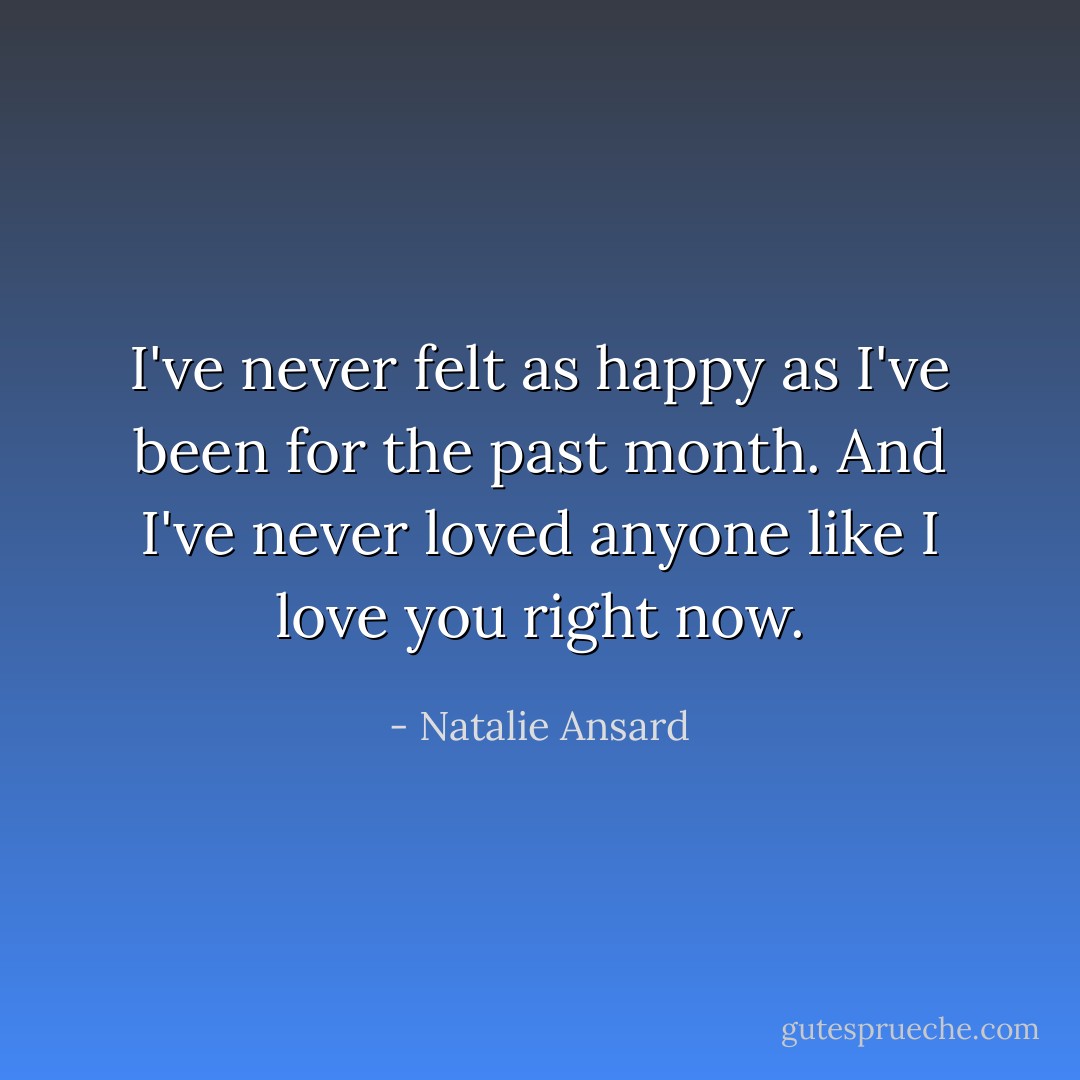 I've never felt as happy as I've been for the past month. And I've never loved anyone like I love you right now. - Natalie Ansard