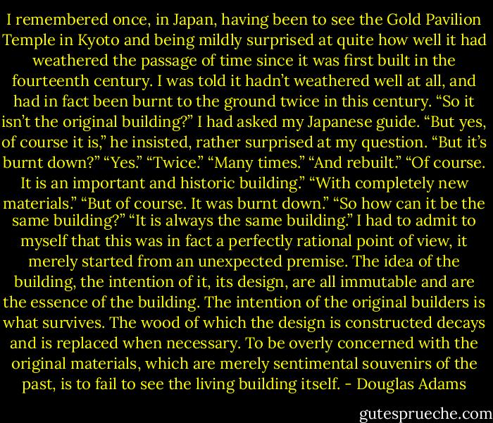 I remembered once, in Japan, having been to see the Gold Pavilion Temple in Kyoto and being mildly surprised at quite how well it had weathered the passage of time since it was first built in the fourteenth century. I was told it hadn’t weathered well at all, and had in fact been burnt to the ground twice in this century. “So it isn’t the original building?” I had asked my Japanese guide.<br />“But yes, of course it is,” he insisted, rather surprised at my question.<br />“But it’s burnt down?”<br />“Yes.”<br />“Twice.”<br />“Many times.”<br />“And rebuilt.”<br />“Of course. It is an important and historic building.”<br />“With completely new materials.”<br />“But of course. It was burnt down.”<br />“So how can it be the same building?”<br />“It is always the same building.”<br />I had to admit to myself that this was in fact a perfectly rational point of view, it merely started from an unexpected premise. The idea of the building, the intention of it, its design, are all immutable and are the essence of the building. The intention of the original builders is what survives. The wood of which the design is constructed decays and is replaced when necessary. To be overly concerned with the original materials, which are merely sentimental souvenirs of the past, is to fail to see the living building itself. - Douglas Adams