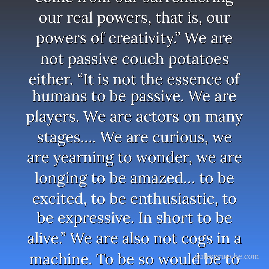 We are not consumers. For most of humanity’s existence, we were makers, not consumers: we made our clothes, shelter, and education, we hunted and gathered our food.<br /><br />We are not addicts. “I propose that most addictions come from our surrendering our real powers, that is, our powers of creativity.” We are not passive couch potatoes either. “It is not the essence of humans to be passive. We are players. We are actors on many stages…. We are curious, we are yearning to wonder, we are longing to be amazed… to be excited, to be enthusiastic, to be expressive. In short to be alive.” We are also not cogs in a machine. To be so would be to give up our personal freedoms so as to not upset The Machine, whatever that machine is. Creativity keeps us creating the life we wish to live and advancing humanity’s purpose as well. - Matthew Fox