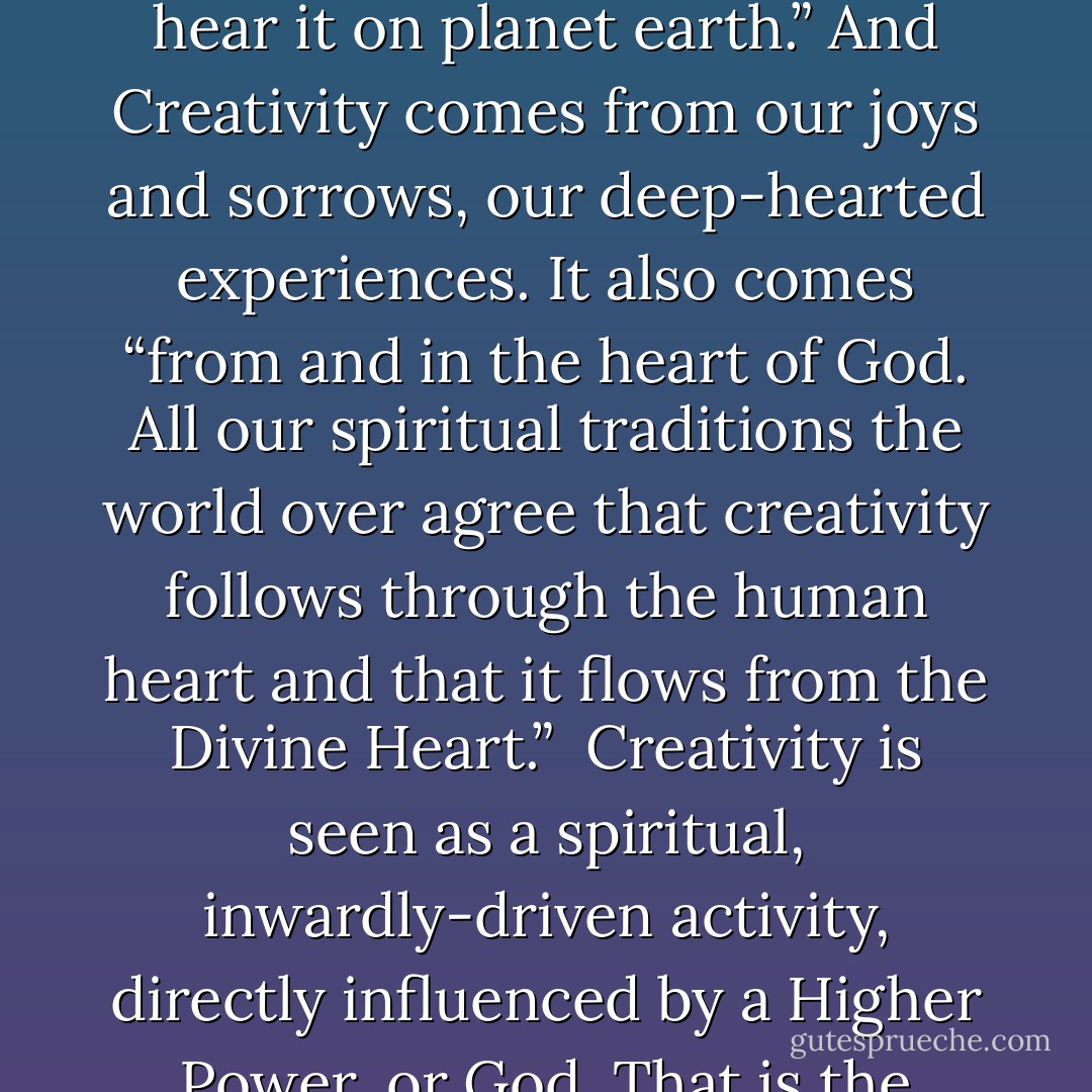 where does creativity come from? <br /><br /> Creativity comes from the Universe itself. <br /><br />“There is music and poetry in the Universe itself — surely we hear it on planet earth.” And Creativity comes from our joys and sorrows, our deep-hearted experiences. It also comes “from and in the heart of God. All our spiritual traditions the world over agree that creativity follows through the human heart and that it flows from the Divine Heart.”<br /><br />Creativity is seen as a spiritual, inwardly-driven activity, directly influenced by a Higher Power, or God. That is the ultimate in inspiration for me: to know I have “permission” to be creative and to be a creator too. - Matthew Fox