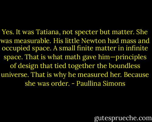 Yes. It was Tatiana, not specter but matter. She was measurable. His little Newton had mass and occupied space. A small finite matter in infinite space. That is what math gave him—principles of design that tied together the boundless universe. That is why he measured her. Because she was order. - Paullina Simons
