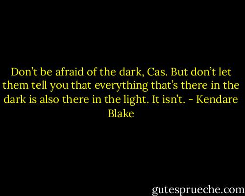 Don’t be afraid of the dark, Cas. But don’t let them tell you that everything that’s there in the dark is also there in<br />the light. It isn’t. - Kendare Blake