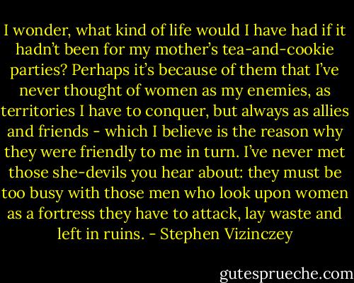 I wonder, what kind of life would I have had if it hadn’t been for my mother’s tea-and-cookie parties? Perhaps it’s because of them that I’ve never thought of women as my enemies, as territories I have to conquer, but always as allies and friends - which I believe is the reason why they were friendly to me in turn. I’ve never met those she-devils you hear about: they must be too busy with those men who look upon women as a fortress they have to attack, lay waste and left in ruins. - Stephen Vizinczey