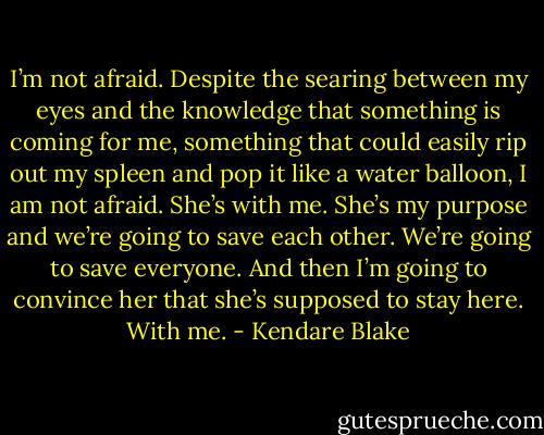 I’m not afraid. Despite the searing between my eyes and<br />the knowledge that something is coming for me, something<br />that could easily rip out my spleen and pop it like a water<br />balloon, I am not afraid. She’s with me. She’s my purpose<br />and we’re going to save each other. We’re going to save<br />everyone. And then I’m going to convince her that she’s<br />supposed to stay here. With me. - Kendare Blake