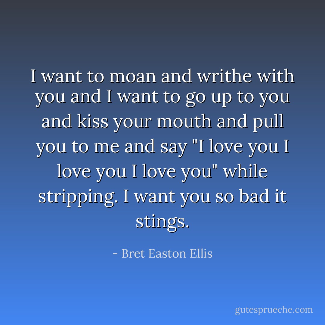 I want to moan and writhe with you and I want to go up to you and kiss your mouth and pull you to me and say "I love you I love you I love you" while stripping. I want you so bad it stings. - Bret Easton Ellis