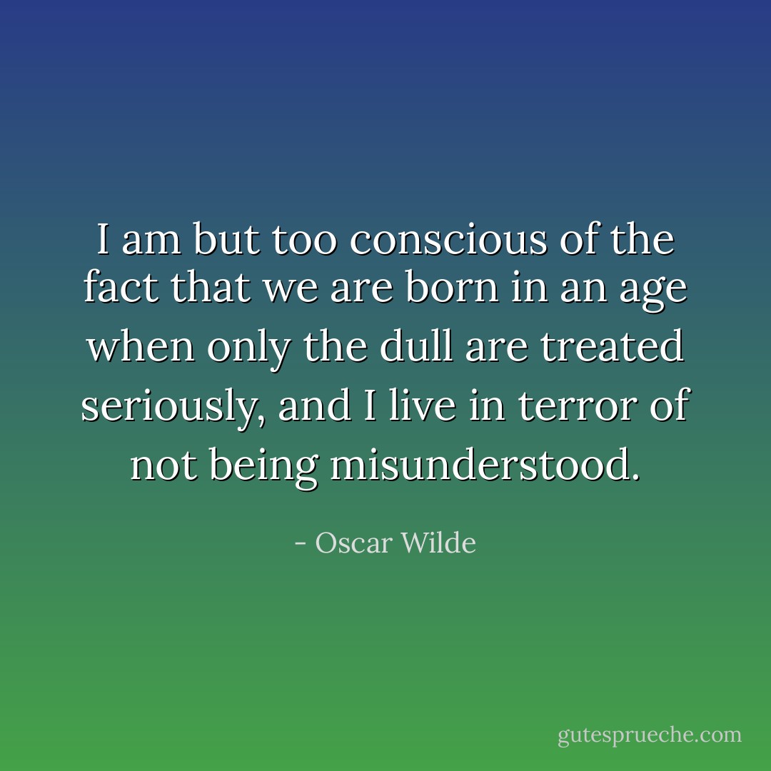 I am but too conscious of the fact that we are born in an age when only the dull are treated seriously, and I live in terror of not being misunderstood. - Oscar Wilde