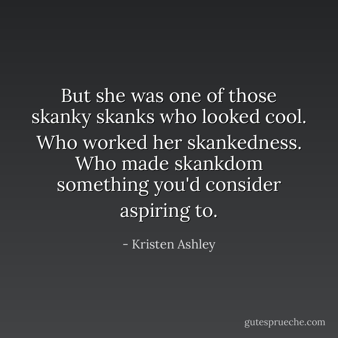 But she was one of those skanky skanks who looked cool. Who worked her skankedness. Who made skankdom something you'd consider aspiring to. - Kristen Ashley