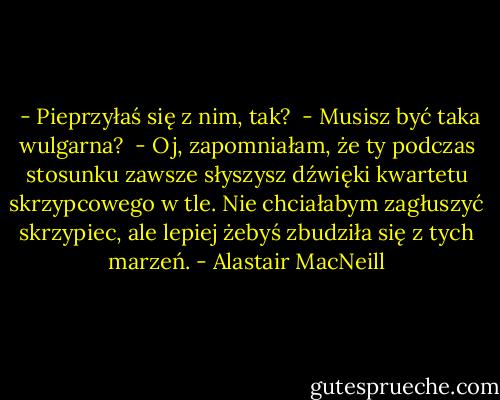  - Pieprzyłaś się z nim, tak?<br /> - Musisz być taka wulgarna?<br /> - Oj, zapomniałam, że ty podczas stosunku zawsze słyszysz dźwięki kwartetu skrzypcowego w tle. Nie chciałabym zagłuszyć skrzypiec, ale lepiej żebyś zbudziła się z tych marzeń. - Alastair MacNeill