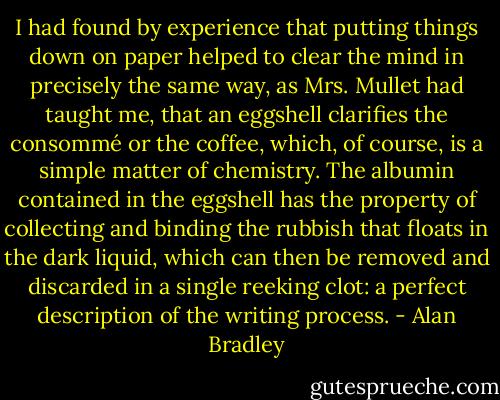 I had found by experience that putting things down on paper helped to clear the mind in precisely the same way, as Mrs. Mullet had taught me, that an eggshell clarifies the consommé or the coffee, which, of course, is a simple matter of chemistry. The albumin contained in the eggshell has the property of collecting and binding the rubbish that floats in the dark liquid, which can then be removed and discarded in a single reeking clot: a perfect description of the writing process. - Alan Bradley