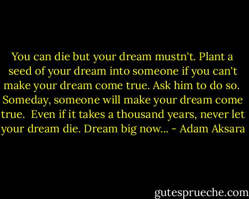 You can die but your dream mustn't. Plant a seed of your dream into someone if you can't make your dream come true. Ask him to do so.<br /><br />Someday, someone will make your dream come true.<br /><br />Even if it takes a thousand years, never let your dream die. Dream big now... - Adam Aksara