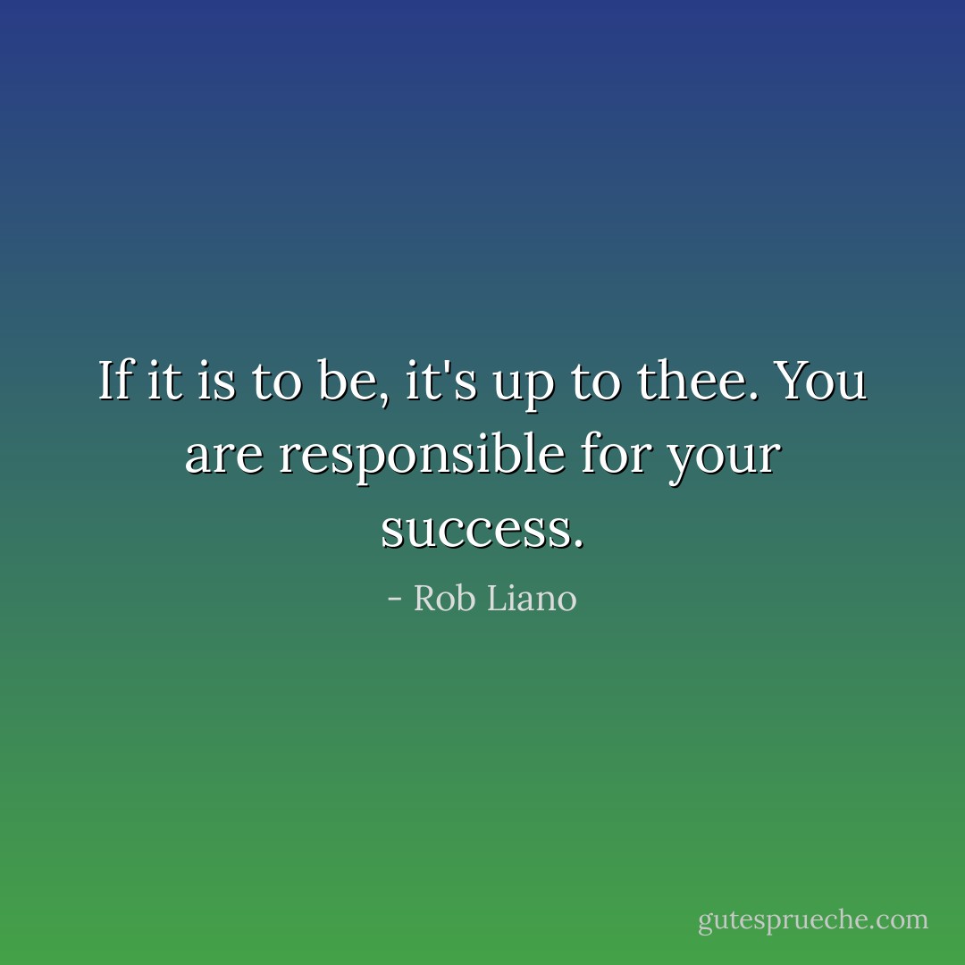 If it is to be, it's up to thee. You are responsible for your success. - Rob Liano