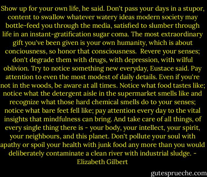 Show up for your own life, he said. Don't pass your days in a stupor, content to swallow whatever watery ideas modern society may bottle-feed you through the media, satisfied to slumber through life in an instant-gratification sugar coma. The most extraordinary gift you've been given is your own humanity, which is about conciousness, so honor that consciousness. <br />Revere your senses; don't degrade them with drugs, with depression, with wilful oblivion. Try to notice something new everyday, Eustace said. Pay attention to even the most modest of daily details. Even if you're not in the woods, be aware at all times. Notice what food tastes like; notice what the detergent aisle in the supermarket smells like and recognize what those hard chemical smells do to your senses; notice what bare feet fell like; pay attention every day to the vital insights that mindfulness can bring. And take care of all things, of every single thing there is - your body, your intellect, your spirit, your neighbours, and this planet. Don't pollute your soul with apathy or spoil your health with junk food any more than you would deliberately contaminate a clean river with industrial sludge. - Elizabeth Gilbert