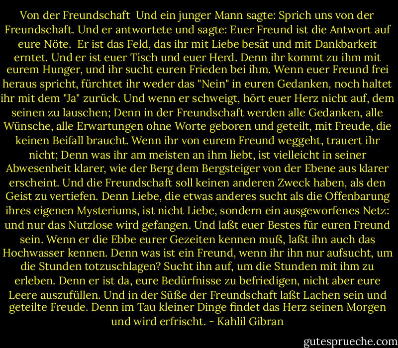 Von der Freundschaft<br /><br />Und ein junger Mann sagte: Sprich uns von der Freundschaft.<br />Und er antwortete und sagte:<br />Euer Freund ist die Antwort auf eure Nöte. <br />Er ist das Feld, das ihr mit Liebe besät und mit Dankbarkeit erntet.<br />Und er ist euer Tisch und euer Herd.<br />Denn ihr kommt zu ihm mit eurem Hunger, und ihr sucht euren Frieden bei ihm.<br />Wenn euer Freund frei heraus spricht, fürchtet ihr weder das "Nein" in euren Gedanken, noch haltet ihr mit dem "Ja" zurück.<br />Und wenn er schweigt, hört euer Herz nicht auf, dem seinen zu lauschen;<br />Denn in der Freundschaft werden alle Gedanken, alle Wünsche, alle Erwartungen ohne Worte geboren und geteilt, mit Freude, die keinen Beifall braucht.<br />Wenn ihr von eurem Freund weggeht, trauert ihr nicht;<br />Denn was ihr am meisten an ihm liebt, ist vielleicht in seiner Abwesenheit klarer, wie der Berg dem Bergsteiger von der Ebene aus klarer erscheint.<br />Und die Freundschaft soll keinen anderen Zweck haben, als den Geist zu vertiefen.<br />Denn Liebe, die etwas anderes sucht als die Offenbarung ihres eigenen Mysteriums, ist nicht Liebe, sondern ein ausgeworfenes Netz: und nur das Nutzlose wird gefangen.<br />Und laßt euer Bestes für euren Freund sein. Wenn er die Ebbe eurer Gezeiten kennen muß, laßt ihn auch das Hochwasser kennen.<br />Denn was ist ein Freund, wenn ihr ihn nur aufsucht, um die Stunden totzuschlagen?<br />Sucht ihn auf, um die Stunden mit ihm zu erleben.<br />Denn er ist da, eure Bedürfnisse zu befriedigen, nicht aber eure Leere auszufüllen.<br />Und in der Süße der Freundschaft laßt Lachen sein und geteilte Freude.<br />Denn im Tau kleiner Dinge findet das Herz seinen Morgen und wird erfrischt. - Kahlil Gibran