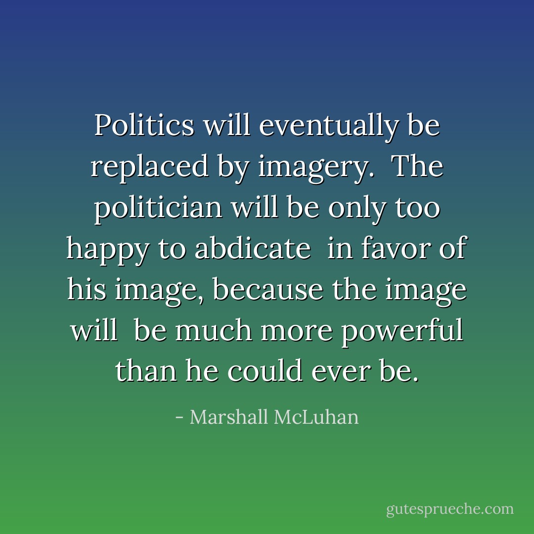 Politics will eventually be replaced by imagery. <br />The politician will be only too happy to abdicate <br />in favor of his image, because the image will <br />be much more powerful than he could ever be. - Marshall McLuhan