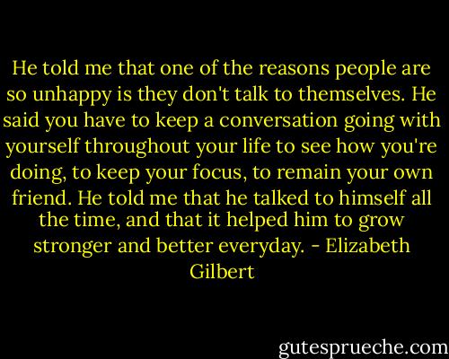 He told me that one of the reasons people are so unhappy is they don't talk to themselves. He said you have to keep a conversation going with yourself throughout your life to see how you're doing, to keep your focus, to remain your own friend. He told me that he talked to himself all the time, and that it helped him to grow stronger and better everyday. - Elizabeth Gilbert