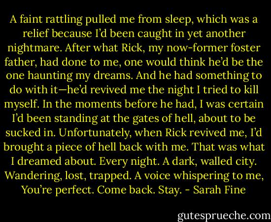 A faint rattling pulled me from sleep, which was a relief because I’d been caught in yet another nightmare. After what Rick, my now-former foster father, had done to me, one would think he’d be the one haunting my dreams. And he had something to do with it—he’d revived me the night I tried to kill myself. In the moments before he had, I was certain I’d been standing at the gates of hell, about to be sucked in. Unfortunately, when Rick revived me, I’d brought a piece of hell back with me. That was what I dreamed about. Every night. A dark, walled city. Wandering, lost, trapped. A voice whispering to me, You’re perfect. Come back.<br />Stay. - Sarah Fine