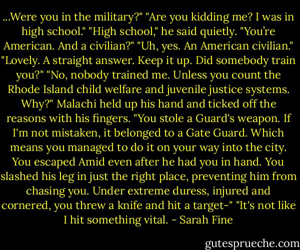 ...Were you in the military?"<br />"Are you kidding me? I was in high school."<br />"High school," he said quietly. "You’re American. And a civilian?"<br />"Uh, yes. An American civilian."<br />"Lovely. A straight answer. Keep it up. Did somebody train you?"<br />"No, nobody trained me. Unless you count the Rhode Island child welfare and juvenile justice systems. Why?"<br />Malachi held up his hand and ticked off the reasons with his fingers. "You stole a Guard's weapon. If I'm not mistaken, it belonged to a Gate Guard. Which means you managed to do it on your way into the city. You escaped Amid even after he had you in hand. You slashed his leg in just the right place, preventing him from chasing you. Under extreme duress, injured and cornered, you threw a knife and hit a target-"<br />"It's not like I hit something vital. - Sarah Fine