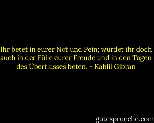 Ihr betet in eurer Not und Pein; würdet ihr doch auch in der Fülle eurer Freude und in den Tagen des Überflusses beten. - Kahlil Gibran