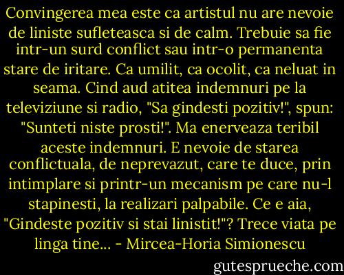Convingerea mea este ca artistul nu are nevoie de liniste sufleteasca si de calm. Trebuie sa fie intr-un surd conflict sau intr-o permanenta stare de iritare. Ca umilit, ca ocolit, ca neluat in seama. Cind aud atitea indemnuri pe la televiziune si radio, "Sa gindesti pozitiv!", spun: "Sunteti niste prosti!". Ma enerveaza teribil aceste indemnuri. E nevoie de starea conflictuala, de neprevazut, care te duce, prin intimplare si printr-un mecanism pe care nu-l stapinesti, la realizari palpabile. Ce e aia, "Gindeste pozitiv si stai linistit!"? Trece viata pe linga tine... - Mircea-Horia Simionescu