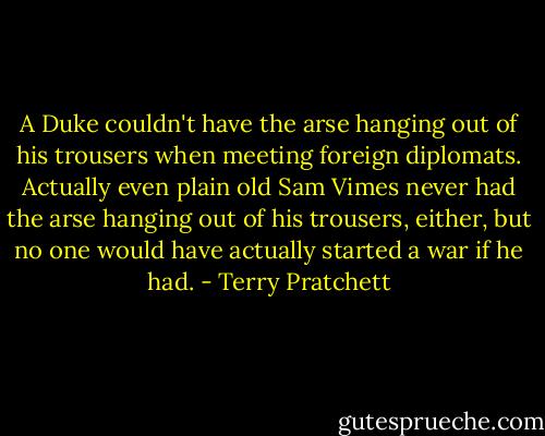 A Duke couldn't have the arse hanging out of his trousers when meeting foreign diplomats. Actually even plain old Sam Vimes never had the arse hanging out of his trousers, either, but no one would have actually started a war if he had. - Terry Pratchett