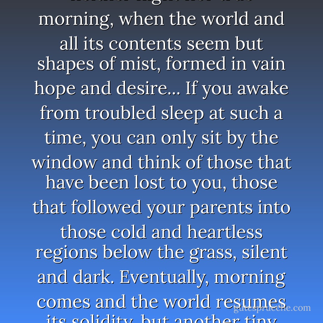 Over the vistas broke a cold gray light, such as seen in those false dawns that are neither night nor true morning, when the world and all its contents seem but shapes of mist, formed in vain hope and desire... If you awake from troubled sleep at such a time, you can only sit by the window and think of those that have been lost to you, those that followed your parents into those cold and heartless regions below the grass, silent and dark. Eventually, morning comes and the world resumes its solidity, but another tiny thread of ice has been stitched into your heart forever. - K.W. Jeter
