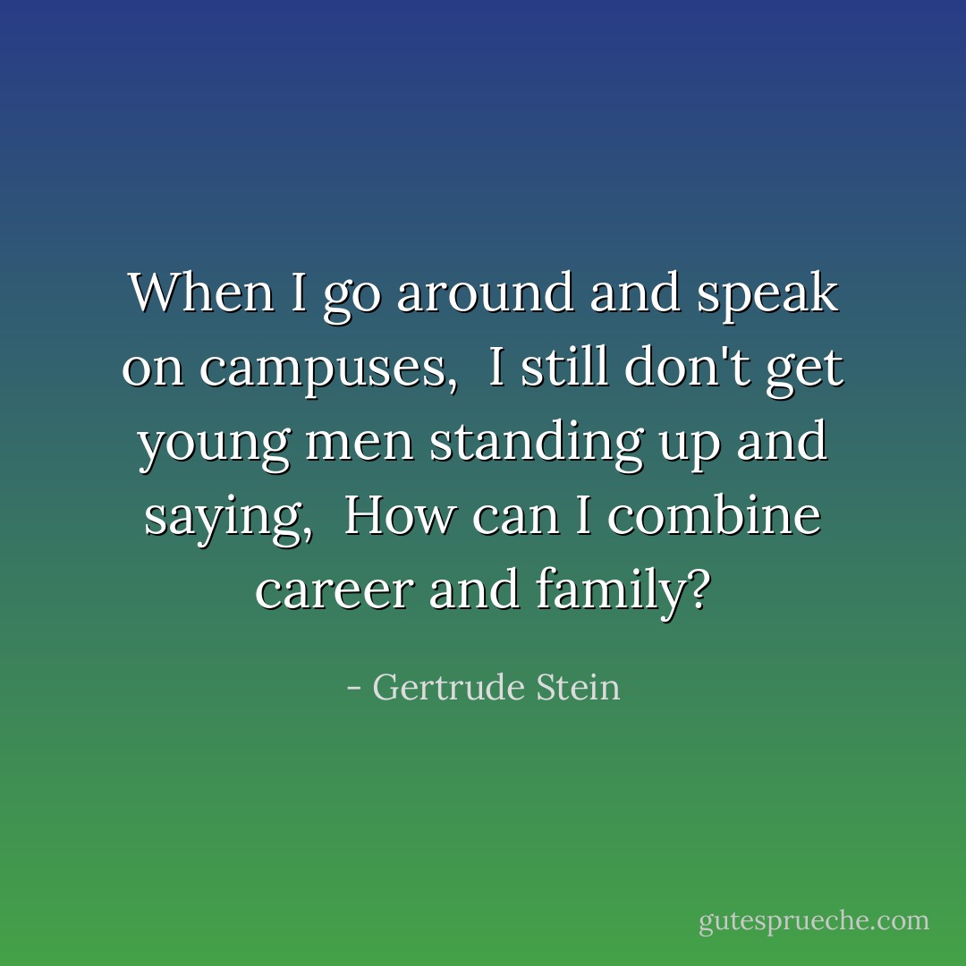 When I go around and speak on campuses, <br />I still don't get young men standing up and saying, <br />How can I combine career and family? - Gertrude Stein
