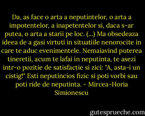 Da, as face o arta a neputintelor, o arta a impotentelor, a inapetentelor si, daca s-ar putea, o arta a starii pe loc. (...) Ma obsedeaza ideea de a gasi virtuti in situatiile nenorocite in care te aduc evenimentele. Nemaiavind puterea tineretii, acum te lafai in neputinta, te asezi intr-o pozitie de satisfactie si zici: "A, asta-i un cistig!" Esti neputincios fizic si poti vorbi sau poti ride de neputinta. - Mircea-Horia Simionescu