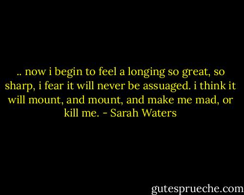 .. now i begin to feel a longing so great, so sharp, i fear it will never be assuaged. i think it will mount, and mount, and make me mad, or kill me. - Sarah Waters