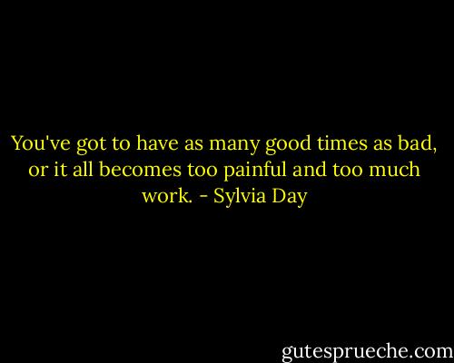 You've got to have as many good times as bad, or it all becomes too painful and too much work. - Sylvia Day