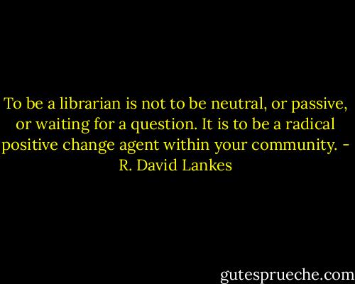 To be a librarian is not to be neutral, or passive, or waiting for a question. It is to be a radical positive change agent within your community. - R. David Lankes