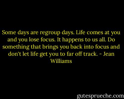Some days are regroup days. Life comes at you and you lose focus. It happens to us all. Do something that brings you back into focus and don't let life get you to far off track. - Jean Williams