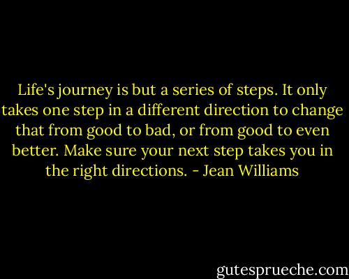 Life's journey is but a series of steps. It only takes one step in a different direction to change that from good to bad, or from good to even better. Make sure your next step takes you in the right directions. - Jean Williams