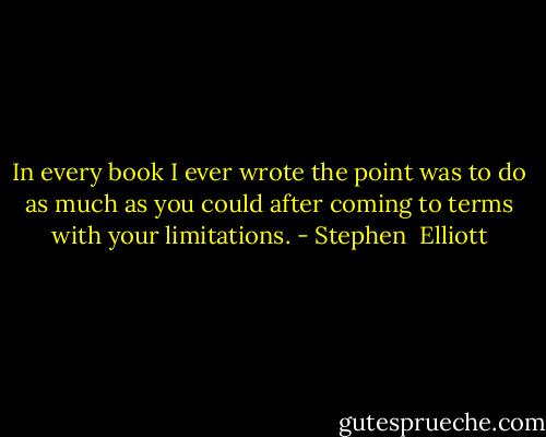 In every book I ever wrote the point was to do as much as you could after coming to terms with your limitations. - Stephen  Elliott