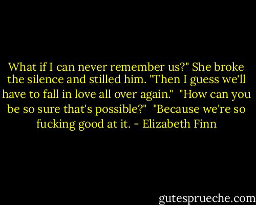 What if I can never remember us?" She broke the silence and stilled him.<br />"Then I guess we'll have to fall in love all over again." <br />"How can you be so sure that's possible?" <br />"Because we're so fucking good at it. - Elizabeth Finn