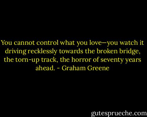 You cannot control what you love—you watch it driving recklessly towards the broken bridge, the torn-up track, the horror of seventy years ahead. - Graham Greene